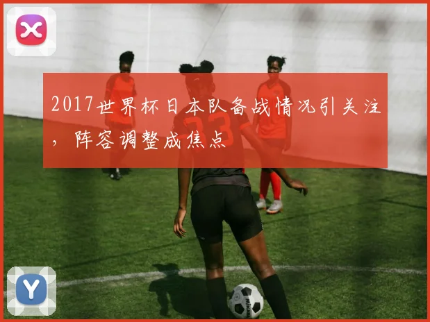 2017世界杯日本队备战情况引关注,阵容调整成焦点