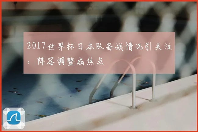 2017世界杯日本队备战情况引关注,阵容调整成焦点