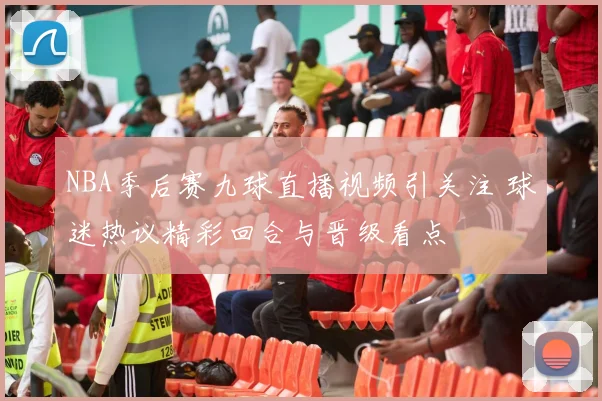 NBA季后赛九球直播视频引关注 球迷热议精彩回合与晋级看点